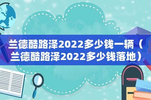 兰德酷路泽2022多少钱一辆（兰德酷路泽2022多少钱落地）