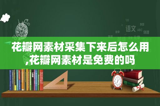 花瓣网素材采集下来后怎么用,花瓣网素材是免费的吗