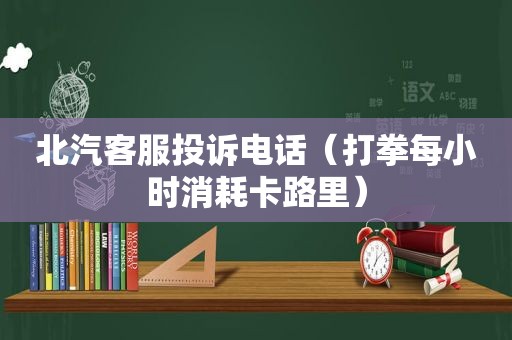 北汽客服投诉电话（打拳每小时消耗卡路里）