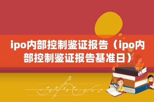 ipo内部控制鉴证报告（ipo内部控制鉴证报告基准日）