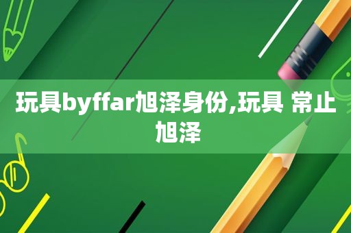 玩具byffar旭泽身份,玩具 常止 旭泽