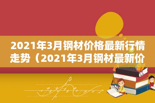 2021年3月钢材价格最新行情走势（2021年3月钢材最新价格）