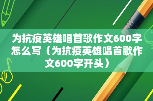 为抗疫英雄唱首歌作文600字怎么写（为抗疫英雄唱首歌作文600字开头）