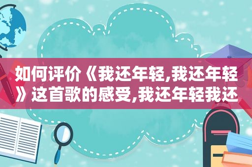 如何评价《我还年轻,我还年轻》这首歌的感受,我还年轻我还年轻谁唱的好听