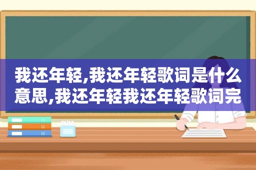 我还年轻,我还年轻歌词是什么意思,我还年轻我还年轻歌词完整版