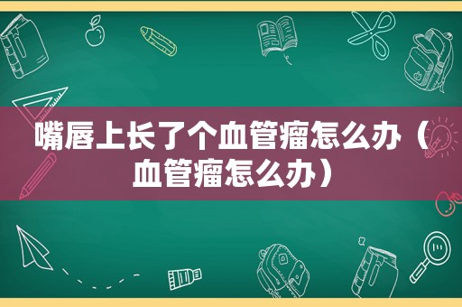 嘴唇上长了个血管瘤怎么办（血管瘤怎么办）