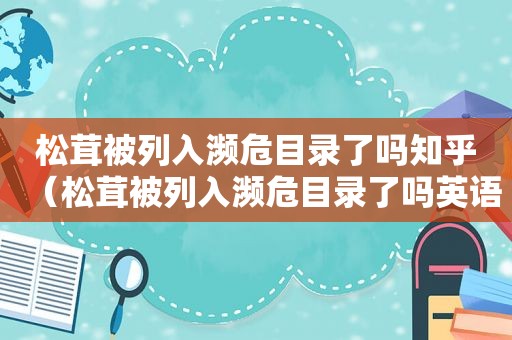 松茸被列入濒危目录了吗知乎（松茸被列入濒危目录了吗英语）