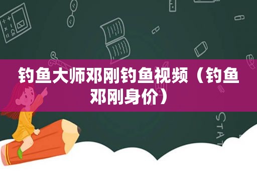 钓鱼大师邓刚钓鱼视频（钓鱼邓刚身价）