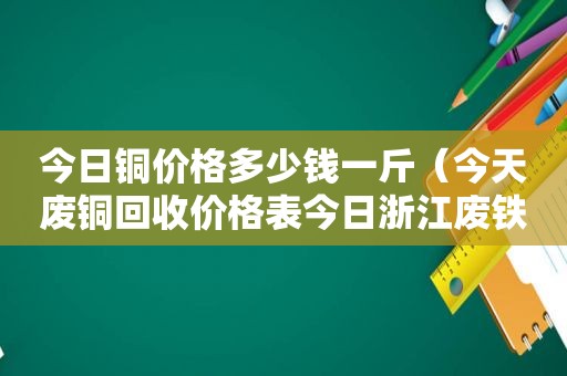 今日铜价格多少钱一斤（今天废铜回收价格表今日浙江废铁）