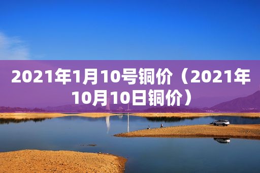 2021年1月10号铜价（2021年10月10日铜价）