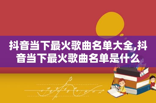 抖音当下最火歌曲名单大全,抖音当下最火歌曲名单是什么