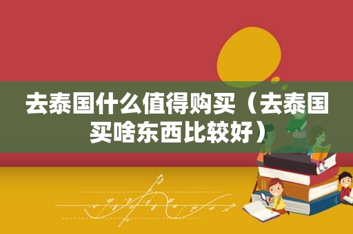 去泰国什么值得购买（去泰国买啥东西比较好）