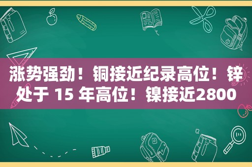 涨势强劲！铜接近纪录高位！锌处于 15 年高位！镍接近28000 美元