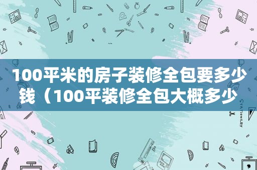 100平米的房子装修全包要多少钱（100平装修全包大概多少钱）