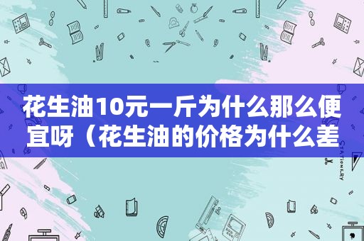 花生油10元一斤为什么那么便宜呀（花生油的价格为什么差那么多）