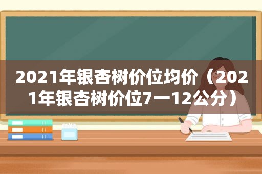 2021年银杏树价位均价（2021年银杏树价位7一12公分）