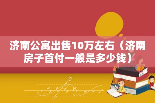 济南公寓出售10万左右（济南房子首付一般是多少钱）