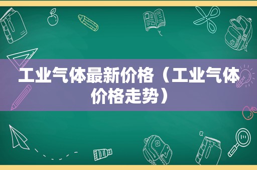 工业气体最新价格（工业气体价格走势）