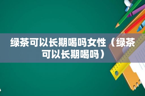 绿茶可以长期喝吗女性（绿茶可以长期喝吗）