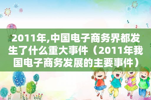 2011年,中国电子商务界都发生了什么重大事件（2011年我国电子商务发展的主要事件）