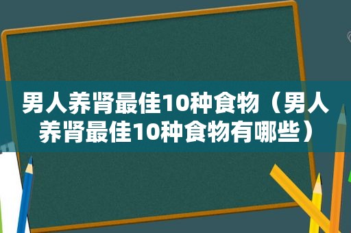 男人养肾最佳10种食物（男人养肾最佳10种食物有哪些）