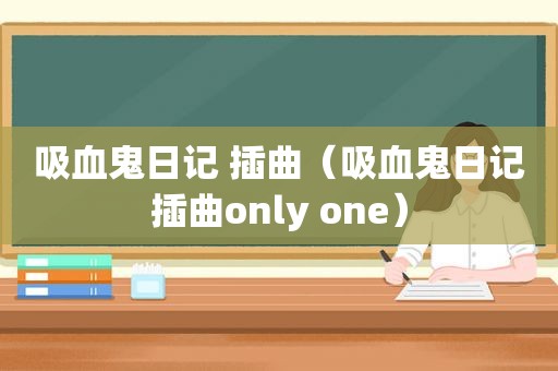 吸血鬼日记 插曲（吸血鬼日记插曲only one）