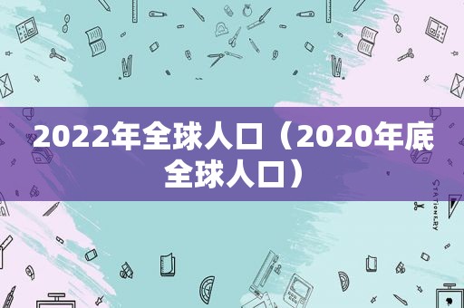 2022年全球人口（2020年底全球人口）