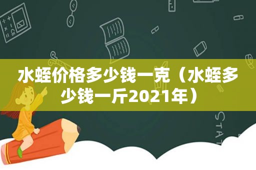 水蛭价格多少钱一克（水蛭多少钱一斤2021年）