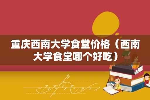 重庆西南大学食堂价格（西南大学食堂哪个好吃）