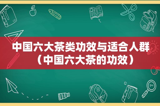 中国六大茶类功效与适合人群（中国六大茶的功效）