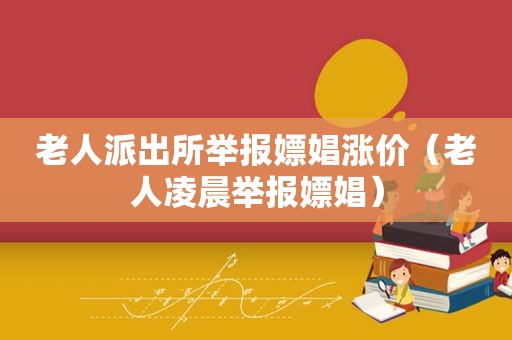 老人派出所举报嫖娼涨价（老人凌晨举报嫖娼）