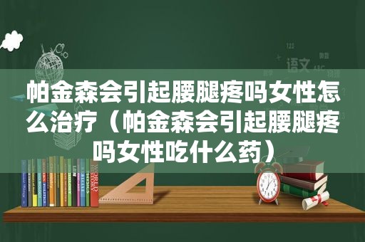 帕金森会引起腰腿疼吗女性怎么治疗（帕金森会引起腰腿疼吗女性吃什么药）