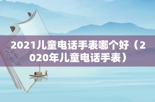 2021儿童电话手表哪个好（2020年儿童电话手表）