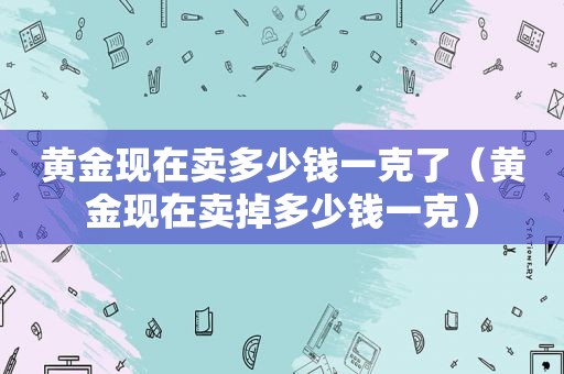 黄金现在卖多少钱一克了（黄金现在卖掉多少钱一克）