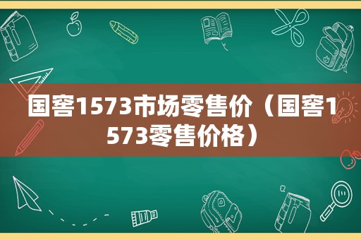 国窖1573市场零售价（国窖1573零售价格）