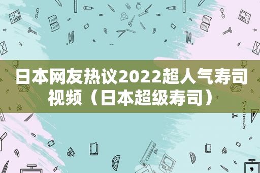 日本网友热议2022超人气寿司视频（日本超级寿司）