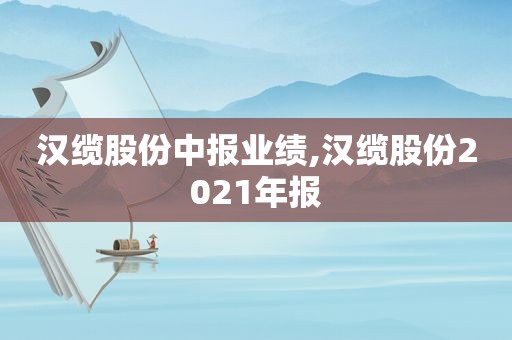 汉缆股份中报业绩,汉缆股份2021年报