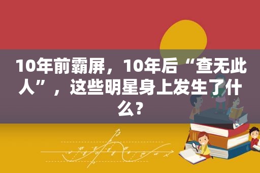 10年前 *** ，10年后“查无此人”，这些明星身上发生了什么？