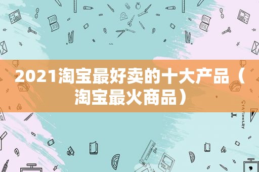 2021淘宝最好卖的十大产品（淘宝最火商品）