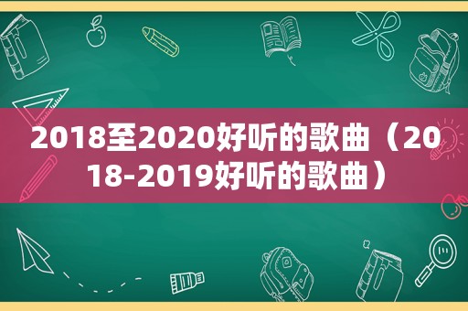 2018至2020好听的歌曲（2018-2019好听的歌曲）