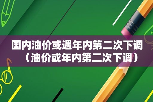 国内油价或遇年内第二次下调（油价或年内第二次下调）