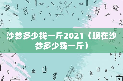 沙参多少钱一斤2021（现在沙参多少钱一斤）