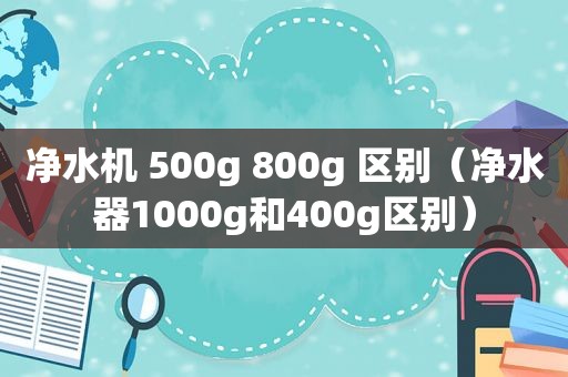 净水机 500g 800g 区别（净水器1000g和400g区别）