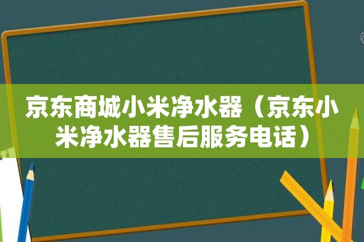 京东商城小米净水器（京东小米净水器售后服务电话）