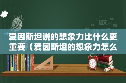 爱因斯坦说的想象力比什么更重要（爱因斯坦的想象力怎么来的）