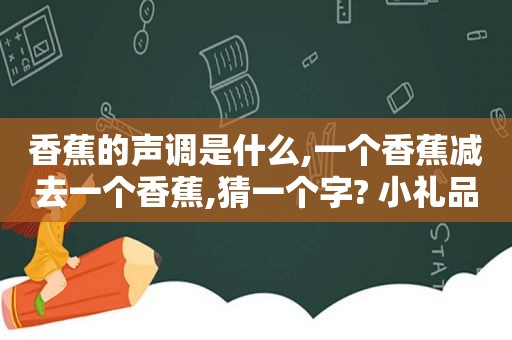 香蕉的声调是什么,一个香蕉减去一个香蕉,猜一个字? 小礼品一个