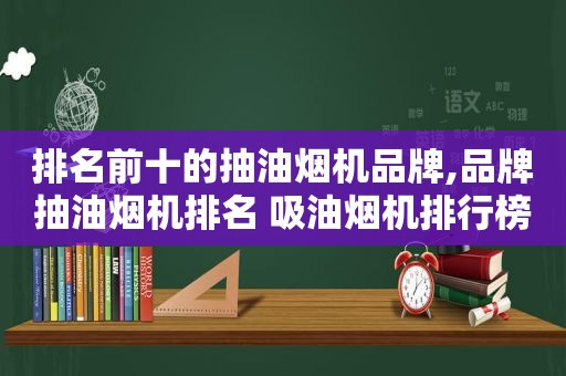 排名前十的抽油烟机品牌,品牌抽油烟机排名 吸油烟机排行榜