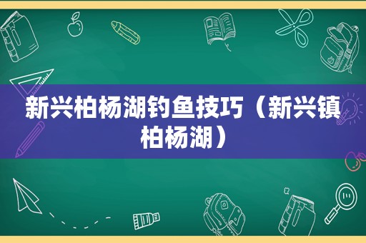 新兴柏杨湖钓鱼技巧（新兴镇柏杨湖）