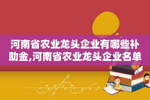 河南省农业龙头企业有哪些补助金,河南省农业龙头企业名单