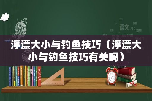 浮漂大小与钓鱼技巧（浮漂大小与钓鱼技巧有关吗）